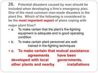 26. Potential disasters caused by man should be
included when developing a firm’s emergency plan.
One of the most common man-made disasters is the
plant fire. Which of the following is considered to
be the most important aspect of plans coping with
major plant fires?
 a. To make certain that the plant’s fire-fighting
equipment is adequate and in good operating
condition
 b. To make certain plant personnel are well-
trained in fire-fighting techniques
 c. To make certain that mutual assistance
agreements have been
developed with local governments,
other plants and nearby installations
 