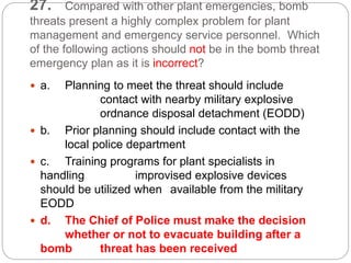 27. Compared with other plant emergencies, bomb
threats present a highly complex problem for plant
management and emergency service personnel. Which
of the following actions should not be in the bomb threat
emergency plan as it is incorrect?
 a. Planning to meet the threat should include
contact with nearby military explosive
ordnance disposal detachment (EODD)
 b. Prior planning should include contact with the
local police department
 c. Training programs for plant specialists in
handling improvised explosive devices
should be utilized when available from the military
EODD
 d. The Chief of Police must make the decision
whether or not to evacuate building after a
bomb threat has been received
 