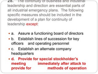 28. The continuity of business and industrial
leadership and direction are essential parts of
all industrial emergency plans. The following
specific measures should be included in the
development of a plan for continuity of
leadership except:
 a. Assure a functioning board of directors
 b. Establish lines of succession for key
officers and operating personnel
 c. Establish an alternate company
headquarters
 d. Provide for special stockholder’s
meeting immediately after attack to
provide for methods of operation
 