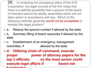 29. In reviewing the emergency plans of the XYZ
Corporation, the legal counsel of the firm notes that
there is a definite possibility that a quorum of the board
of directors cannot be readily assembled which will not
allow action in accordance with law. Which of the
following methods generally would not be acceptable to
remedy this legal problem?
 a. Reduce the quorum number if allowed by the state
 b. Summary filling of board vacancies if allowed by the
state
 c. Establishment of an emergency management
committee, if allowed by the state
 d. Utilizing chain of command, execute
proper power of attorney papers for the
top 3 officials so the most senior could
execute legal affairs if board not
 