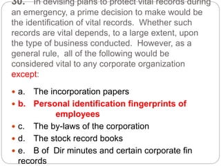 30. In devising plans to protect vital records during
an emergency, a prime decision to make would be
the identification of vital records. Whether such
records are vital depends, to a large extent, upon
the type of business conducted. However, as a
general rule, all of the following would be
considered vital to any corporate organization
except:
 a. The incorporation papers
 b. Personal identification fingerprints of
employees
 c. The by-laws of the corporation
 d. The stock record books
 e. B of Dir minutes and certain corporate fin
records
 