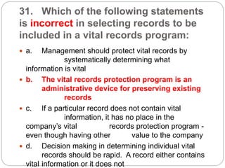 31. Which of the following statements
is incorrect in selecting records to be
included in a vital records program:
 a. Management should protect vital records by
systematically determining what
information is vital
 b. The vital records protection program is an
administrative device for preserving existing
records
 c. If a particular record does not contain vital
information, it has no place in the
company’s vital records protection program -
even though having other value to the company
 d. Decision making in determining individual vital
records should be rapid. A record either contains
vital information or it does not
 