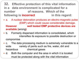 32. Effective protection of this vital information
in a data environment is complicated for a
number of reasons. Which of the
following is incorrect in this regard:
 a. A nuclear detonation produces an electro-magnetic pulse
(EMP) which could cause considerable damage.
However well tested EMP protective devices are
available (wrong)
 b. Formerly dispersed information is consolidated, which
intensifies its exposure to possible destruction or
compromise
 c. The data processing medium is extremely vulnerable to a
wide variety of perils such as fire, water, dirt and
hazardous chemical gases
 d. Both the computer and the area in which it is located
must be protected along with the vital information
 