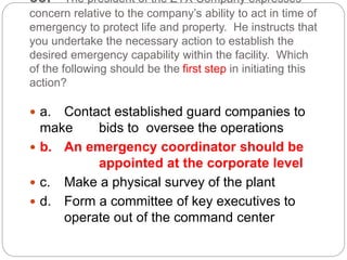 33. The president of the ZYX Company expresses
concern relative to the company’s ability to act in time of
emergency to protect life and property. He instructs that
you undertake the necessary action to establish the
desired emergency capability within the facility. Which
of the following should be the first step in initiating this
action?
 a. Contact established guard companies to
make bids to oversee the operations
 b. An emergency coordinator should be
appointed at the corporate level
 c. Make a physical survey of the plant
 d. Form a committee of key executives to
operate out of the command center
 