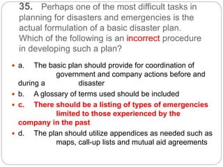 35. Perhaps one of the most difficult tasks in
planning for disasters and emergencies is the
actual formulation of a basic disaster plan.
Which of the following is an incorrect procedure
in developing such a plan?
 a. The basic plan should provide for coordination of
government and company actions before and
during a disaster
 b. A glossary of terms used should be included
 c. There should be a listing of types of emergencies
limited to those experienced by the
company in the past
 d. The plan should utilize appendices as needed such as
maps, call-up lists and mutual aid agreements
 