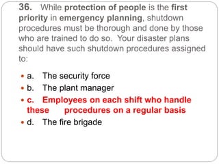 36. While protection of people is the first
priority in emergency planning, shutdown
procedures must be thorough and done by those
who are trained to do so. Your disaster plans
should have such shutdown procedures assigned
to:
 a. The security force
 b. The plant manager
 c. Employees on each shift who handle
these procedures on a regular basis
 d. The fire brigade
 
