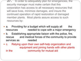 37. In order to adequately plan for emergencies, the
security manager must make certain that this
corporation has access to all necessary resources that
will save lives, minimize damages, and insure the
continued operation of rapid restoration of damaged
member plants. Most plants assure access to such
resources by:
 a. Providing for a budget which will supply all the
resources needed to cope with a major emergency
 b. Establishing appropriate liaison with the police, fire,
rescue and medical forces of the community to provide
services as needed
 c. Relying upon their own self-help organization and
equipment and joining hands with other plants
in the community for mutual aid
 