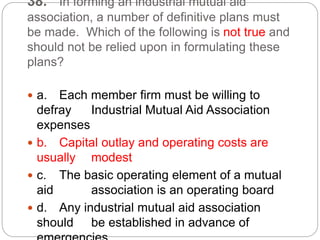 38. In forming an industrial mutual aid
association, a number of definitive plans must
be made. Which of the following is not true and
should not be relied upon in formulating these
plans?
 a. Each member firm must be willing to
defray Industrial Mutual Aid Association
expenses
 b. Capital outlay and operating costs are
usually modest
 c. The basic operating element of a mutual
aid association is an operating board
 d. Any industrial mutual aid association
should be established in advance of
 