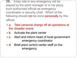 39. A key role in any emergency will be
played by the plant manager or in his place,
such authorized official as emergency
coordinator or security chief. Which of the
following should not be done personally by this
official
 a. Take personal charge off all operations at
the disaster scene
 b. Activate the plant center
 c. Alert and inform head of local government
emergency coordinator
 d. Brief plant control center staff on the
emergency
 
