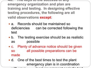 40. The keys to the success of any
emergency organization and plan are
training and testing. In designing effective
testing procedures, the following are all
valid observations except:
 a. Records should be maintained so
deficiencies can be corrected following the
test
 b. The testing exercise should be as realistic
as possible
 c. Plenty of advance notice should be given
so all possible preparations can be
made
 d. One of the best times to test the plant
emergency plan is in coordination
 