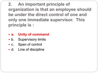 2. An important principle of
organization is that an employee should
be under the direct control of one and
only one immediate supervisor. This
principle is :
 a. Unity of command
 b. Supervisory limits
 c. Span of control
 d. Line of discipline
 