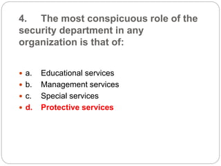 4. The most conspicuous role of the
security department in any
organization is that of:
 a. Educational services
 b. Management services
 c. Special services
 d. Protective services
 