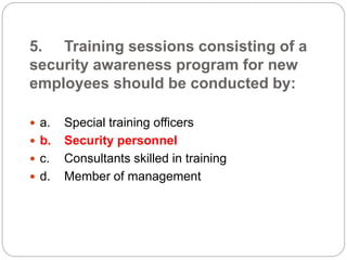 5. Training sessions consisting of a
security awareness program for new
employees should be conducted by:
 a. Special training officers
 b. Security personnel
 c. Consultants skilled in training
 d. Member of management
 