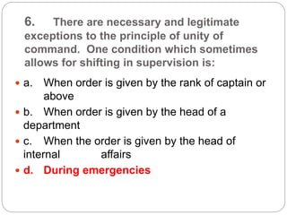 6. There are necessary and legitimate
exceptions to the principle of unity of
command. One condition which sometimes
allows for shifting in supervision is:
 a. When order is given by the rank of captain or
above
 b. When order is given by the head of a
department
 c. When the order is given by the head of
internal affairs
 d. During emergencies
 