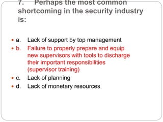 7. Perhaps the most common
shortcoming in the security industry
is:
 a. Lack of support by top management
 b. Failure to properly prepare and equip
new supervisors with tools to discharge
their important responsibilities
(supervisor training)
 c. Lack of planning
 d. Lack of monetary resources
 