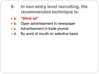 9. In non-entry level recruiting, the
recommended technique is:
 a. “Blind ad”
 b. Open advertisement in newspaper
 c. Advertisement in trade journal
 d. By word of mouth on selective basis
 