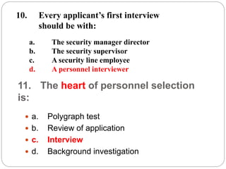 11. The heart of personnel selection
is:
 a. Polygraph test
 b. Review of application
 c. Interview
 d. Background investigation
a. The security manager director
b. The security supervisor
c. A security line employee
d. A personnel interviewer
10. Every applicant’s first interview
should be with:
 