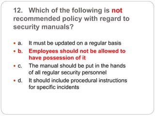 12. Which of the following is not
recommended policy with regard to
security manuals?
 a. It must be updated on a regular basis
 b. Employees should not be allowed to
have possession of it
 c. The manual should be put in the hands
of all regular security personnel
 d. It should include procedural instructions
for specific incidents
 