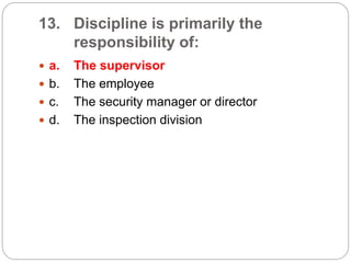 13. Discipline is primarily the
responsibility of:
 a. The supervisor
 b. The employee
 c. The security manager or director
 d. The inspection division
 