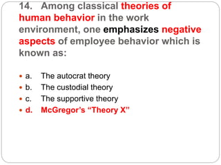 14. Among classical theories of
human behavior in the work
environment, one emphasizes negative
aspects of employee behavior which is
known as:
 a. The autocrat theory
 b. The custodial theory
 c. The supportive theory
 d. McGregor’s “Theory X”
 