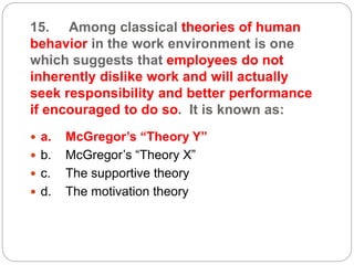 15. Among classical theories of human
behavior in the work environment is one
which suggests that employees do not
inherently dislike work and will actually
seek responsibility and better performance
if encouraged to do so. It is known as:
 a. McGregor’s “Theory Y”
 b. McGregor’s “Theory X”
 c. The supportive theory
 d. The motivation theory
 
