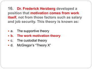 16. Dr. Frederick Herzberg developed a
position that motivation comes from work
itself, not from those factors such as salary
and job security. This theory is known as:
 a. The supportive theory
 b. The work motivation theory
 c. The custodial theory
 d. McGregor’s “Theory X”
 