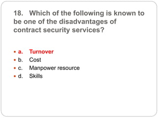 18. Which of the following is known to
be one of the disadvantages of
contract security services?
 a. Turnover
 b. Cost
 c. Manpower resource
 d. Skills
 