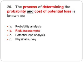 20. The process of determining the
probability and cost of potential loss is
known as:
 a. Probability analysis
 b. Risk assessment
 c. Potential loss analysis
 d. Physical survey
 