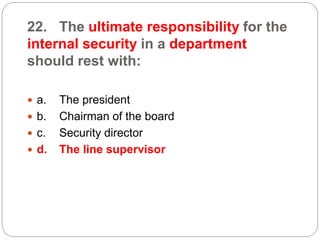 22. The ultimate responsibility for the
internal security in a department
should rest with:
 a. The president
 b. Chairman of the board
 c. Security director
 d. The line supervisor
 