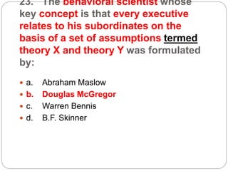 23. The behavioral scientist whose
key concept is that every executive
relates to his subordinates on the
basis of a set of assumptions termed
theory X and theory Y was formulated
by:
 a. Abraham Maslow
 b. Douglas McGregor
 c. Warren Bennis
 d. B.F. Skinner
 