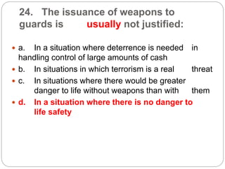 24. The issuance of weapons to
guards is usually not justified:
 a. In a situation where deterrence is needed in
handling control of large amounts of cash
 b. In situations in which terrorism is a real threat
 c. In situations where there would be greater
danger to life without weapons than with them
 d. In a situation where there is no danger to
life safety
 
