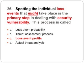 26. Spotting the individual loss
events that might take place is the
primary step in dealing with security
vulnerability. This process is called
 a. Loss event probability
 b. Threat assessment process
 c. Loss event profile
 d. Actual threat analysis
 
