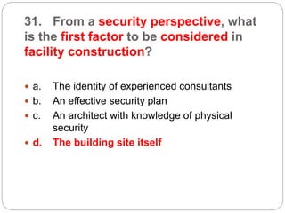 31. From a security perspective, what
is the first factor to be considered in
facility construction?
 a. The identity of experienced consultants
 b. An effective security plan
 c. An architect with knowledge of physical
security
 d. The building site itself
 