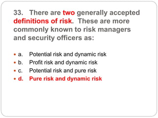 33. There are two generally accepted
definitions of risk. These are more
commonly known to risk managers
and security officers as:
 a. Potential risk and dynamic risk
 b. Profit risk and dynamic risk
 c. Potential risk and pure risk
 d. Pure risk and dynamic risk
 