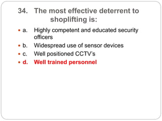 34. The most effective deterrent to
shoplifting is:
 a. Highly competent and educated security
officers
 b. Widespread use of sensor devices
 c. Well positioned CCTV’s
 d. Well trained personnel
 