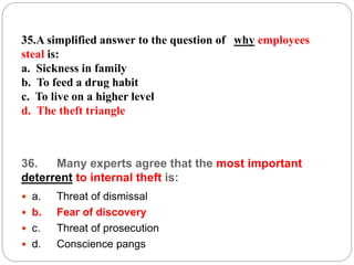 36. Many experts agree that the most important
deterrent to internal theft is:
 a. Threat of dismissal
 b. Fear of discovery
 c. Threat of prosecution
 d. Conscience pangs
35.A simplified answer to the question of why employees
steal is:
a. Sickness in family
b. To feed a drug habit
c. To live on a higher level
d. The theft triangle
 
