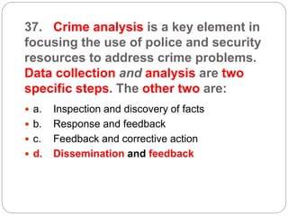 37. Crime analysis is a key element in
focusing the use of police and security
resources to address crime problems.
Data collection and analysis are two
specific steps. The other two are:
 a. Inspection and discovery of facts
 b. Response and feedback
 c. Feedback and corrective action
 d. Dissemination and feedback
 