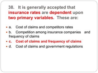 38. It is generally accepted that
insurance rates are dependent upon
two primary variables. These are:
 a. Cost of claims and competitors rates
 b. Competition among insurance companies and
frequency of claims
 c. Cost of claims and frequency of claims
 d. Cost of claims and government regulations
 