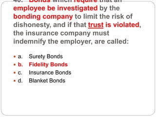 40. Bonds which require that an
employee be investigated by the
bonding company to limit the risk of
dishonesty, and if that trust is violated,
the insurance company must
indemnify the employer, are called:
 a. Surety Bonds
 b. Fidelity Bonds
 c. Insurance Bonds
 d. Blanket Bonds
 
