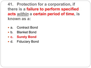 41. Protection for a corporation, if
there is a failure to perform specified
acts within a certain period of time, is
known as a:
 a. Contract Bond
 b. Blanket Bond
 c. Surety Bond
 d. Fiduciary Bond
 