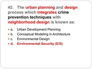 42. The urban planning and design
process which integrates crime
prevention techniques with
neighborhood design is known as:
 a. Urban Development Planning
 b. Conceptual Modeling in Architecture
 c. Environmental Design
 d. Environmental Security (E/S)
 