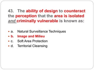 43. The ability of design to counteract
the perception that the area is isolated
and criminally vulnerable is known as:
 a. Natural Surveillance Techniques
 b. Image and Milieu
 c. Soft Area Protection
 d. Territorial Cleansing
 