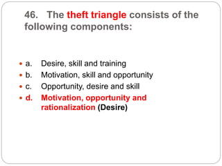 46. The theft triangle consists of the
following components:
 a. Desire, skill and training
 b. Motivation, skill and opportunity
 c. Opportunity, desire and skill
 d. Motivation, opportunity and
rationalization (Desire)
 