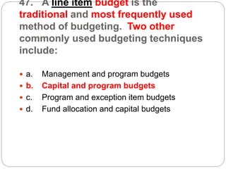 47. A line item budget is the
traditional and most frequently used
method of budgeting. Two other
commonly used budgeting techniques
include:
 a. Management and program budgets
 b. Capital and program budgets
 c. Program and exception item budgets
 d. Fund allocation and capital budgets
 