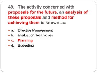 49. The activity concerned with
proposals for the future, an analysis of
these proposals and method for
achieving them is known as:
 a. Effective Management
 b. Evaluation Techniques
 c. Planning
 d. Budgeting
 