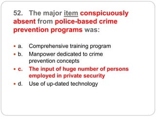 52. The major item conspicuously
absent from police-based crime
prevention programs was:
 a. Comprehensive training program
 b. Manpower dedicated to crime
prevention concepts
 c. The input of huge number of persons
employed in private security
 d. Use of up-dated technology
 