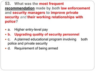53. What was the most frequent
recommendation made by both law enforcement
and security managers to improve private
security and their working relationships with
police?
 a. Higher entry-level pay
 b. Upgrading quality of security personnel
 c. A planned educational program involving both
police and private security
 d. Requirement of being armed
 