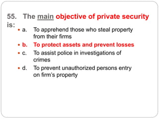 55. The main objective of private security
is:
 a. To apprehend those who steal property
from their firms
 b. To protect assets and prevent losses
 c. To assist police in investigations of
crimes
 d. To prevent unauthorized persons entry
on firm’s property
 
