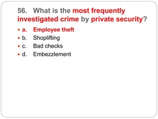 56. What is the most frequently
investigated crime by private security?
 a. Employee theft
 b. Shoplifting
 c. Bad checks
 d. Embezzlement
 