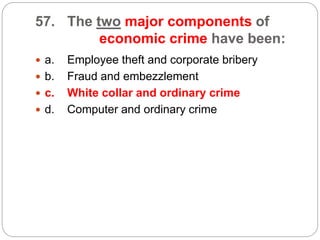57. The two major components of
economic crime have been:
 a. Employee theft and corporate bribery
 b. Fraud and embezzlement
 c. White collar and ordinary crime
 d. Computer and ordinary crime
 